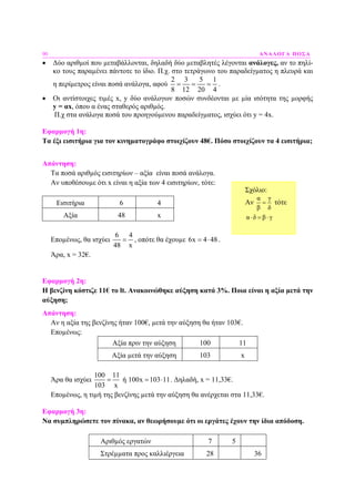90 ΑΝΑΛΟΓΑ ΠΟΣΑ
• ∆ύο αριθµοί που µεταβάλλονται, δηλαδή δύο µεταβλητές λέγονται ανάλογες, αν το πηλί-
κο τους παραµένει πάντοτε το ίδιο. Π.χ. στο τετράγωνο του παραδείγµατος η πλευρά και
η περίµετρος είναι ποσά ανάλογα, αφού
2 3 5 1
8 12 20 4
= = = .
• Οι αντίστοιχες τιµές x, y δύο ανάλογων ποσών συνδέονται µε µία ισότητα της µορφής
y = αx, όπου α ένας σταθερός αριθµός.
Π.χ στα ανάλογα ποσά του προηγούµενου παραδείγµατος, ισχύει ότι y = 4x.
Εφαρµογή 1η:
Τα έξι εισιτήρια για τον κινηµατογράφο στοιχίζουν 48€. Πόσο στοιχίζουν τα 4 εισιτήρια;
Απάντηση:
Τα ποσά αριθµός εισιτηρίων – αξία είναι ποσά ανάλογα.
Αν υποθέσουµε ότι x είναι η αξία των 4 εισιτηρίων, τότε:
Εισιτήρια 6 4
Αξία 48 x
Εποµένως, θα ισχύει
6 4
48 x
= , οπότε θα έχουµε 6x 4 48= ⋅ .
Άρα, x = 32€.
Εφαρµογή 2η:
Η βενζίνη κόστιζε 11€ το lt. Ανακοινώθηκε αύξηση κατά 3%. Ποια είναι η αξία µετά την
αύξηση;
Απάντηση:
Αν η αξία της βενζίνης ήταν 100€, µετά την αύξηση θα ήταν 103€.
Εποµένως:
Αξία πριν την αύξηση 100 11
Αξία µετά την αύξηση 103 x
Άρα θα ισχύει
100 11
103 x
= ή 100x 103 11= ⋅ . ∆ηλαδή, x = 11,33€.
Εποµένως, η τιµή της βενζίνης µετά την αύξηση θα ανέρχεται στα 11,33€.
Εφαρµογή 3η:
Να συµπληρώσετε τον πίνακα, αν θεωρήσουµε ότι οι εργάτες έχουν την ίδια απόδοση.
Αριθµός εργατών 7 5
Στρέµµατα προς καλλιέργεια 28 36
Σχόλιο:
Αν
α γ
β δ
= τότε
α δ β γ⋅ = ⋅
 