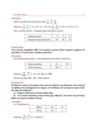 ΑΝΑΛΟΓΑ ΠΟΣΑ 91
Απάντηση:
Αφού τα µεγέθη είναι ανάλογα, θα ισχύει
7 5
28 x 36
ψ
= = .
Εποµένως,
7 5
28 x
= ή 7x 28 5= ⋅ ή x = 20 και
7
28 36
ψ
= ή 7 36 28⋅ = ψ⋅ ή ψ = 9.
Άρα, ο πίνακας εργάτες – στρέµµατα προς καλλιέργεια, γίνεται:
Αριθµός εργατών 7 5 9
Στρέµµατα προς καλλιέργεια 28 20 36
Εφαρµογή 4η:
Ένας εργάτης πληρώθηκε 480€ για 16 ηµέρες εργασίας. Πόσα παραπάνω χρήµατα θα
είχε πάρει αν είχε δουλέψει 14 ηµέρες παραπάνω;
Απάντηση:
Τα µεγέθη ηµέρες εργασίας – ποσό πληρωµής είναι ανάλογα. Εποµένως:
Ηµέρες εργασίας 16 30
Ποσό πληρωµής 480 x
Εποµένως
16 30
ή 16 x=30 480 ή x=900€
480 x
= ⋅ ⋅ .
Άρα θα είχε πάρει 900 – 480 = 420€ επιπλέον.
Εφαρµογή 5η:
Η πίεση του νερού σε ένα σηµείο κάτω από την επιφάνεια της θάλασσας, είναι ανάλογη
του βάθους στο οποίο βρίσκεται το σηµείο. Αν υποθέσουµε ότι η πίεση του νερού σε βά-
θος 10m είναι 4,5kg/cm2
:
α) Να βρείτε πόση είναι η πίεση σε βάθος 28m.
β) Αν η στολή κατάδυσης αντέχει πίεση µέχρι 38kg/cm2
, ποιο είναι το µεγαλύτερο
βάθος που µπορεί να φθάσει ο δύτης;
Απάντηση:
α) Γνωρίζουµε ότι:
Βάθος 10 18
Πίεση 4,5 x
Εποµένως,
10 18
4,5 x
= ή x = 8,1kg/cm2
.
 
