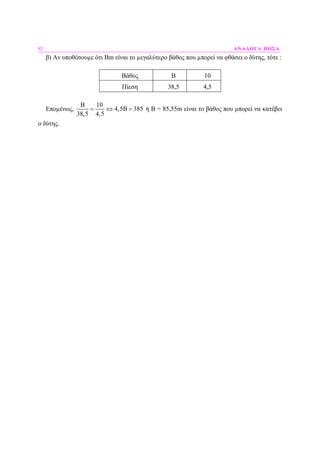 92 ΑΝΑΛΟΓΑ ΠΟΣΑ
β) Αν υποθέσουµε ότι Βm είναι το µεγαλύτερο βάθος που µπορεί να φθάσει ο δύτης, τότε :
Βάθος Β 10
Πίεση 38,5 4,5
Εποµένως,
B 10
4,5B 385
38,5 4,5
= ⇔ = ή Β = 85,55m είναι το βάθος που µπορεί να κατέβει
ο δύτης.
 