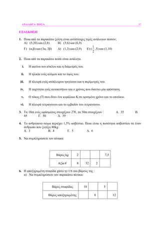 ΑΝΑΛΟΓΑ ΠΟΣΑ 97
ΕΞΑΣΚΗΣΗ
1. Ποια από τα παρακάτω ζεύγη είναι αντίστοιχες τιµές ανάλογων ποσών;
Α) (5,20) και (2,8) Β) (3,6) και (6,9)
Γ) (α,β) και (3α, 3β) ∆) (1,3) και (2,9) Ε) (
1
2
,5) και (1,10)
2. Ποια από τα παρακάτω ποσά είναι ανάλογα.
i. Η ακτίνα του κύκλου και η διάµετρός του.
ii. Η ηλικία ενός ατόµου και το ύψος του.
iii. Η πλευρά ενός ισόπλευρου τριγώνου και η περίµετρός του.
iv. Η ταχύτητα ενός αυτοκινήτου και ο χρόνος που διανύει µία απόσταση.
v. Ο τόκος (Τ) που δίνει ένα κεφάλαιο Κ σε ορισµένο χρόνο και το επιτόκιο.
vi. Η πλευρά τετραγώνου και το εµβαδόν του τετραγώνου.
3. Τα 18m ενός υφάσµατος στοιχίζουν 27€, τα 30m στοιχίζουν : Α. 35 Β.
45 Γ. 50 ∆. 39
4. Το ανθρώπινο σώµα περιέχει 1,5% ασβέστιο. Ποια είναι η ποσότητα ασβεστίου σε έναν
άνθρωπο που ζυγίζει 80kg:
Α. 3 Β. 4 Γ. 5 ∆. 6
5. Να συµπληρώσετε τον πίνακα:
Βάρος kg 2 7,5
Αξία € 8 32 2
6. Η αποξηραµένη σταφίδα χάνει το 1/6 του βάρους της :
α) Να συµπληρώσετε τον παρακάτω πίνακα:
Βάρος σταφίδας 18 5
Βάρος αποξηραµένης 8 12
 