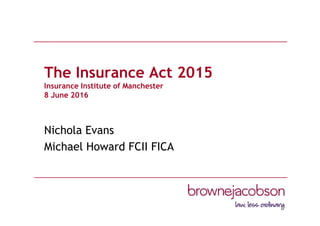 The Insurance Act 2015
Insurance Institute of Manchester
8 June 2016
Nichola Evans
Michael Howard FCII FICA
 
