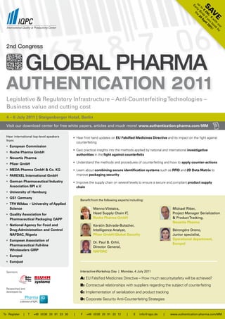 up rly e
                                                                                                                                   Ea


                                                                                                                                          SA
                                                                                                                                     to rd A
                                                                                                                                        € s pr
                                                                                                                                         Bi 29
                                                                                                                                         29 if il
                                                                                                                                          th




                                                                                                                                            V
                                                                                                                                            0, yo 20
                                                                                                                                              - € u 11

                                                                                                                                             e   w bo !
                                                                                                                                                  ith ok
                                                                                                                                                     ou by
                                                                                                                                                       r
  2nd Congress


                   Global Pharma
  AuthenticAtion 2011
  Legislative & Regulatory Infrastructure – Anti-Counterfeiting Technologies –
  Business value and cutting cost
  4 – 6 July 2011 | Steigenberger Hotel, Berlin

  Visit our download center for free white papers, articles and much more! www.authentication-pharma.com/MM

  Hear international top-level speakers        • Hear first hand updates on EU Falsified Medicines Directive and its impact on the fight against
  from:
                                                 counterfeiting
  • European Commission
                                               • Gain practical insights into the methods applied by national and international investigative
  • Roche Pharma GmbH
                                                 authorities in the fight against counterfeits
  • Novartis Pharma
  • Pfizer GmbH                                • Understand the methods and procedures of counterfeiting and how to apply counter-actions

  • MEDA Pharma GmbH & Co. KG                  •  Learn about combining secure identification systems such as RFID and 2D Data Matrix to
                                                   
  • PAREXEL International GmbH                    improve packaging security
  • German Pharmaceutical Industry             • Improve the supply chain on several levels to ensure a secure and compliant product supply
    Association BPI e.V.                         chain
  • University of Hamburg
  • GS1 Germany
                                                    Benefit from the following experts including:
  • TFH Wildau – University of Applied
    Science                                                  Menno Vlietstra,                                       Michael Ritter,
  • Quality Association for                                  Head Supply Chain IT,                                  Project Manager Serialization
    Pharmaceutical Packaging QAPP                            Roche Pharma GmbH                                      & Product Tracking,
                                                                                                                    Novartis Pharma
  • National Agency for Food and                             Kerstin Schrade-Butscher,
    Drug Administration and Control                          Intelligence Analyst,                                  Bérengère Dreno,
    NAFDAC, Nigeria                                          Pfizer GmbH/Global Security                            Junior specialist,
  • European Association of                                                                                         Operational department,
                                                             Dr. Paul B. Orhii,                                     Europol
    Pharmaceutical Full-line                                 Director General,
    Wholesalers GIRP                                         NAFDAC
  • Europol
  • Eurojust

  Sponsors                                          Interactive Workshop Day | Monday, 4 July 2011

                                                    A: EU Falsified Medicines Directive – How much security/safety will be achieved?
                                                    B: Contractual relationships with suppliers regarding the subject of counterfeiting
  Researched and
  developed by                                      C: Implementation of serialization and product tracking
                                                    D: Corporate Security Anti-Counterfeiting Strategies


To Register    |   T   +49 (0)30 20 91 33 30   |    F   +49 (0)30 20 91 33 12        |    E   info@iqpc.de    |   www.authentication-pharma.com/MM
 