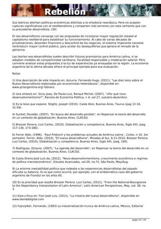 Sus teóricos alientan políticas económicas distintas a la ortodoxia neoclásica. Pero no aceptan 
rupturas significativas con el neoliberalismo y comparten más terrenos con esta vertiente que con 
su precedente desarrollista. (30) 
El neo-desarrollismo converge con las propuestas de incorporar mayor regulación estatal al 
capitalismo neoliberal para estabilizar su funcionamiento. Al cabo de varias décadas de 
privatizaciones, desorden financiero y descontrol de los negocios, el sistema imperante necesita 
reintroducir mayor control público, para acotar los desequilibrios que genera el reinado de la 
ganancia. 
Las teorías neo-desarrollistas suelen describir futuros promisorios para América Latina, si se 
adoptan modelos de competitividad cambiaria, fiscalidad responsable y moderación salarial. Pero 
conviene analizar estas propuestas a la luz de experiencias ya ensayadas en la región. La economía 
argentina de la última década ofrece el principal ejemplo para esa evaluación. 
Notas: 
1) Una descripción de este impacto en: Azcurra, Fernando Hugo, (2011), "Las diez tesis sobre el 
Nuevo Desarrollismo elaboradas por economistas heterodoxos", disponible en: 
www.pctargentina.org/ febrero. 
2) Una síntesis en: Sicsu Joao, De Paula Luiz, Renaut Michel, (2007), "¿Por qué novo 
desenvolvimentismo?", Revista de Economía Política, n 4, vol 27, outubro-dezembro. 
3) Es la tesis que expone: Stiglitz, Joseph (2010). Caída libre, Buenos Aires, Taurus (pag 12-16, 
31-59). 
4) Sunkel, Osvaldo, (2007), "En busca del desarrollo perdido", en Repensar la teoría del desarrollo 
en un contexto de globalización, Buenos Aires, CLACSO. 
5) Bresser Pereira, Luiz Carlos, (2010), Globalización y competencia, Buenos Aires, Siglo XXI, (pag. 
117-130, 173-180). 
6) Ferrer Aldo, (1996), ¨Raul Prebisch y los problemas actuales de América Latina¨, Ciclos, n 10, 1er 
semestre. Ferrer, Aldo, (2010), "El nuevo desarrollismo", Miradas al Sur, 6-11-2010. Bresser Pereira, 
Luiz Carlos, (2010), Globalización y competencia, Buenos Aires, Siglo XXI, (pag. 109). 
7) Rodríguez, Octavio, (2007), "La agenda del desarrollo", en Repensar la teoría del desarrollo en un 
contexto de globalización, Buenos Aires, CLACSO. 
8) Costa Oreiro José Luis da, (2012), "Novo-desenvolvimentismo, crescimento econômico e regimes 
de política macroeconómica", Estudos Avancados, vol.26, no.75, São Paulo, May/Aug. 
9) La enorme inestabilidad política que rodeaba a las experiencias desarrollistas del pasado 
dificulta su balance. Es lo que como ocurrió, por ejemplo, con el emblemático caso del gobierno 
argentino de Frondizi en los años 60. 
10) Es la prioridad que resalta Bresser Pereira, Luiz Carlos, (2011), "From the National-Bourgeoisie 
to the Dependency Interpretation of Latin America", Latin American Perspectives, May, vol. 38, no. 
3. 
11) Esta crítica en: Fiori José Luis, (2011), "La miseria del nuevo desarrollismo", disponible en 
www.laondadigital.com 
12) Fajnzylber, Fernando, (1983) La industrialización trunca de América Latina, México, Editorial 
page 13 / 16 
 