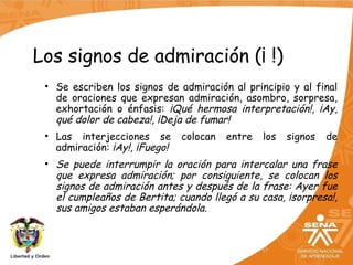 Los signos de admiración (¡ !)
• Se escriben los signos de admiración al principio y al final
de oraciones que expresan admiración, asombro, sorpresa,
exhortación o énfasis: ¡Qué hermosa interpretación!, ¡Ay,
qué dolor de cabeza!, ¡Deja de fumar!
• Las interjecciones se colocan entre los signos de
admiración: ¡Ay!, ¡Fuego!
• Se puede interrumpir la oración para intercalar una frase
que expresa admiración; por consiguiente, se colocan los
signos de admiración antes y después de la frase: Ayer fue
el cumpleaños de Bertita; cuando llegó a su casa, ¡sorpresa!,
sus amigos estaban esperándola.
 