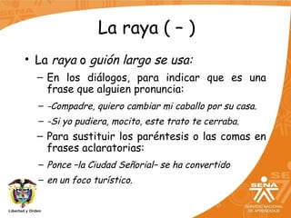 La raya ( – )
• La raya o guión largo se usa:
– En los diálogos, para indicar que es una
frase que alguien pronuncia:
– -Compadre, quiero cambiar mi caballo por su casa.
– -Si yo pudiera, mocito, este trato te cerraba.
– Para sustituir los paréntesis o las comas en
frases aclaratorias:
– Ponce –la Ciudad Señorial– se ha convertido
– en un foco turístico.
 