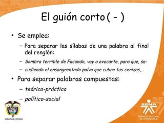 El guión corto ( - )
• Se emplea:
– Para separar las sílabas de una palabra al final
del renglón:
– Sombra terrible de Facundo, voy a evocarte, para que, sa-
– cudiendo el ensangrentado polvo que cubre tus cenizas,…
• Para separar palabras compuestas:
– teórico-práctico
– político-social
 