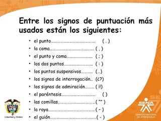 Entre los signos de puntuación más
usados están los siguientes:
• el punto……………………………………. ( . )
• la coma……………………………………. ( , )
• el punto y coma……………………. ( ; )
• los dos puntos………………………. ( : )
• los puntos suspensivos……….. (…)
• los signos de interrogación.. (¿?)
• los signos de admiración……… ( ¡!)
• el paréntesis…………………………… ( )
• las comillas………………………………( “” )
• la raya……………………………………… ( – )
• el guión………………………………………( - )
 