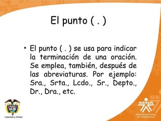 El punto ( . )
• El punto ( . ) se usa para indicar
la terminación de una oración.
Se emplea, también, después de
las abreviaturas. Por ejemplo:
Sra., Srta., Lcdo., Sr., Depto.,
Dr., Dra., etc.
 