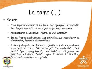 La coma ( , )
• Se usa:
– Para separar elementos en serie. Por ejemplo: El revendón
llevaba guineos, chinas, toronjas, nísperos y mameyes.
– Para separar el vocativo: Pedro, baja al comedor.
– En las frases explicativas: Los animales, que escucharon la
detonación, huyeron despavoridos.
– Antes y después de frases conjuntivas y de expresiones
parentéticas, como: “sin embargo”, “no obstante”…, “es
decir”, “por consiguiente”, “sin duda”…: El perro del
guardián, es decir, Lobito, vigila la finca. El maestro,
finalmente, concluyó el capítulo.
 
