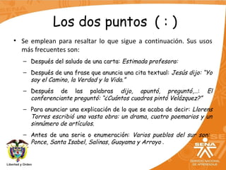 Los dos puntos ( : )
• Se emplean para resaltar lo que sigue a continuación. Sus usos
más frecuentes son:
– Después del saludo de una carta: Estimada profesora:
– Después de una frase que anuncia una cita textual: Jesús dijo: “Yo
soy el Camino, la Verdad y la Vida.”
– Después de las palabras dijo, apuntó, preguntó,…: El
conferenciante preguntó: “¿Cuántos cuadros pintó Velázquez?”
– Para anunciar una explicación de lo que se acaba de decir: Llorens
Torres escribió una vasta obra: un drama, cuatro poemarios y un
sinnúmero de artículos.
– Antes de una serie o enumeración: Varios pueblos del sur son:
Ponce, Santa Isabel, Salinas, Guayama y Arroyo .
 