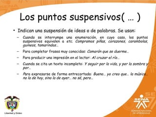 Los puntos suspensivos( … )
• Indican una suspensión de ideas o de palabras. Se usan:
– Cuando se interrumpe una enumeración, en cuyo caso, los puntos
suspensivos equivalen a etc. Compramos piñas, corazones, carambolas,
guineos, tamarindos…
– Para completar frases muy conocidas: Camarón que se duerme…
– Para producir una impresión en el lector: Al cruzar el río…
– Cuando se cita un texto incompleto: Y seguir por la vida, y por la sombra y
por…
– Para expresarse de forma entrecortada: Bueno… yo creo que… la música…
no la de hoy, sino la de ayer… no sé, pero…
 