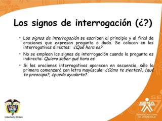 Los signos de interrogación (¿?)
• Los signos de interrogación se escriben al principio y al final de
oraciones que expresan pregunta o duda. Se colocan en las
interrogativas directas: ¿Qué hora es?
• No se emplean los signos de interrogación cuando la pregunta es
indirecta: Quiero saber qué hora es.
• Si las oraciones interrogativas aparecen en secuencia, sólo la
primera comenzará con letra mayúscula: ¿Cómo te sientes?, ¿qué
te preocupa?, ¿puedo ayudarte?
 