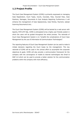 Project Documentation – Court Case Management System
Don Aruna Lahiru Manchanayake – 305407 - 11 -
1.2 Project Profile
The Court Case Management System (CCMS) is primarily engrossed on managing
Case Registration, Court Types, Courts, Counsels, Fees, Counsel Fees, Case
Positions, Damages, Documents & Cost Analysis Reporting Furthermore it will
enhance the management of Case Appearances, Case Parties, Payment, Upload
Scanning Documents & etc…
The Court Case Management System (CCMS) will be backed by a web server with
Apache, PHP & MY SQL. CCMS is anticipated to be a highly user-friendly system in
which the users will be guided throughout the whole process. The rationale of
Court Case Management System is to “simplify the complications of Court Case
Management by the use of Information & Communication Technologies”.
The reporting features of Court Case Management System can be used to make &
initiate decisions regarding the Court Cases by the management. This key
rationale of CCMS will be used in the utmost effort to accomplish the corporate
objectives & goals. CCMS will also provide a communication framework for the
company with the convergence of mobile & internet technologies like Email &
WAP 2.0 which can be used to provide a better solution for the communication
problems within the company with more efficiency.
 