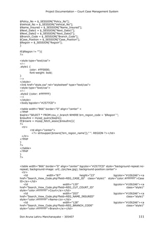 Project Documentation – Court Case Management System
Don Aruna Lahiru Manchanayake – 305407 111
$Policy_No = $_SESSION["Policy_No"];
$Vehical_No = $_SESSION["Vehical_No"];
$Name_Insured = $_SESSION["Name_Insured"];
$Next_Date1 = $_SESSION["Next_Date1"];
$Next_Date2 = $_SESSION["Next_Date2"];
$Branch_Code = $_SESSION["Branch_Code"];
$Case_Position = $_SESSION["Case_Position"];
$Region = $_SESSION["Region"];
}
if($Region != ""){
?>
<style type="text/css">
<!--
.style1 {
color: #FF0000;
font-weight: bold;
}
-->
</style>
<link href="style.css" rel="stylesheet" type="text/css">
<style type="text/css">
<!--
.style2 {color: #FFFFFF}
-->
</style>
<body bgcolor="#2577CD">
<table width="866" border="0" align="center" >
<?PHP
$sqlre="SELECT * FROM cou_r_branch WHERE brn_region_code = '$Region' ";
$resultre = mysql_query($sqlre);
if($rowre = mysql_fetch_assoc($resultre)){
?>
<tr>
<td align="center">
<?= strtoupper($rowre['brn_region_name'])." ". REGION ?></td>
</tr>
<?PHP
}
?>
</table>
<?PHP
}
?>
<table width="866" border="0" align="center" bgcolor="#2577CD" style="background-repeat:no-
repeat; background-image: url(../pic/law.jpg); background-position:center">
<tr>
<td width="87" height="23" bgcolor="#1E62A6"><a
href="Search_View_Code.php?field=REG_CASE_ID" class="style1" style="color:#FFFFFF">Case
ID</a></td>
<td width="120" bgcolor="#1E62A6"><a
href="Search_View_Code.php?field=REG_CUT_COURT_ID" class="style1"
style="color:#FFFFFF">Court</a></td>
<td width="203" bgcolor="#1E62A6"><a
href="Search_View_Code.php?field=REG_NAME_INSURED" class="style1"
style="color:#FFFFFF">Name</a></td>
<td width="128" bgcolor="#1E62A6"><a
href="Search_View_Code.php?field=REG_BRANCH_CODE" class="style1"
style="color:#FFFFFF">Branch</a></td>
 