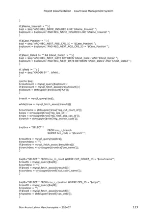 Project Documentation – Court Case Management System
Don Aruna Lahiru Manchanayake – 305407 113
}
if($Name_Insured != ""){
$sql = $sql."AND REG_NAME_INSURED LIKE '$Name_Insured' ";
$sqlcount = $sqlcount."AND REG_NAME_INSURED LIKE '$Name_Insured' ";
}
if($Case_Position != ""){
$sql = $sql."AND REG_NEXT_POS_CPS_ID = '$Case_Position' ";
$sqlcount = $sqlcount."AND REG_NEXT_POS_CPS_ID = '$Case_Position' ";
}
if($Next_Date1 != "" && $Next_Date2 != ""){
$sql = $sql."AND REG_NEXT_DATE BETWEEN '$Next_Date1' AND '$Next_Date2' ";
$sqlcount = $sqlcount."AND REG_NEXT_DATE BETWEEN '$Next_Date1' AND '$Next_Date2' ";
}
if( $field != "") {
$sql = $sql."ORDER BY " . $field ;
}
//echo $sql;
$resultcount = mysql_query($sqlcount);
if($rowcount = mysql_fetch_assoc($resultcount)){
$totcount = strtoupper($rowcount['AA']);
}
$result = mysql_query($sql);
while($row = mysql_fetch_assoc($result)){
$courtname = strtoupper($row['reg_cut_court_id']);
$pcps = strtoupper($row['reg_cps_id']);
$ncps = strtoupper($row['reg_next_pos_cps_id']);
$branch = strtoupper($row['reg_branch_code']);
$sqlbra = "SELECT *
FROM cou_r_branch
WHERE brn_code = '$branch' ";
$resultbra = mysql_query($sqlbra);
$branchdesc = "";
if($rowbra = mysql_fetch_assoc($resultbra)){
$branchdesc = strtoupper($rowbra['brn_name']);
}
$sql6="SELECT * FROM cou_m_court WHERE CUT_COURT_ID = '$courtname'";
$result6 = mysql_query($sql6);
$courtdesc = "";
if($row6 = mysql_fetch_assoc($result6)){
$courtdesc = strtoupper($row6['cut_court_name']);
}
$sql8="SELECT * FROM cou_r_cposition WHERE CPS_ID = '$ncps'";
$result8 = mysql_query($sql8);
$ncpsdesc = "";
if($row8 = mysql_fetch_assoc($result8)){
$ncpsdesc = strtoupper($row8['cps_desc']);
}
 