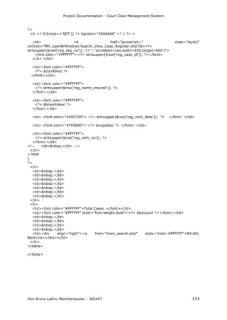 Project Documentation – Court Case Management System
Don Aruna Lahiru Manchanayake – 305407 114
?>
<tr <? if($ncps=='SET'){ ?> bgcolor="#666666" <? } ?> >
<td> <A href="javascript:;" class="style2"
onClick="MM_openBrWindow('Search_View_Case_Register.php?id=<?=
strtoupper($row['reg_seq_no']); ?>','','scrollbars=yes,width=850,height=600')">
<font color="#FFFFFF"><?= strtoupper($row['reg_case_id']); ?></font>
</A> </td>
<td><font color="#FFFFFF">
<?= $courtdesc ?>
</font></td>
<td><font color="#FFFFFF">
<?= strtoupper($row['reg_name_insured']); ?>
</font></td>
<td><font color="#FFFFFF">
<?= $branchdesc ?>
</font></td>
<td> <font color="#00CC00"> <?= strtoupper($row['reg_next_date']); ?> </font> </td>
<td> <font color="#FF0000"> <?= $ncpsdesc ?> </font> </td>
<td><font color="#FFFFFF">
<?= strtoupper($row['reg_vehi_no']); ?>
</font></td>
<!-- <td>&nbsp;</td> -->
</tr>
<?PHP
}
?>
<tr>
<td>&nbsp;</td>
<td>&nbsp;</td>
<td>&nbsp;</td>
<td>&nbsp;</td>
<td>&nbsp;</td>
<td>&nbsp;</td>
<td>&nbsp;</td>
</tr>
<tr>
<td><font color="#FFFFFF">Total Cases :</font></td>
<td><font color="#FFFFFF" style="font-weight:bold"><?= $totcount ?></font></td>
<td>&nbsp;</td>
<td>&nbsp;</td>
<td>&nbsp;</td>
<td>&nbsp;</td>
<td><div align="right"><a href="main_search.php" style="color:#FFFFFF"><<
Back</a></div></td>
</tr>
</table>
</body>
 