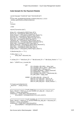Project Documentation – Court Case Management System
Don Aruna Lahiru Manchanayake – 305407 115
Code Sample for the Payment Module
<script language="JavaScript" type="text/JavaScript">
<!--
function MM_openBrWindow(theURL,winName,features) { //v2.0
window.open(theURL,winName,features);
}
//-->
</script>
<?PHP
require("Connection.php");
$Case_ID = strtoupper($_POST["Case_ID"]);
$Court_ID = strtoupper($_POST["Court_ID"]);
$Case_Position = strtoupper($_POST["Case_Position"]);
$Counsel_ID = strtoupper($_POST["Counsel_ID"]);
$Counsel_Fee = strtoupper($_POST["Counsel_Fee"]);
$Fee_Paid = strtoupper($_POST["Fee_Paid"]);
//$Cheque_No = strtoupper($_POST["Cheque_No"]);
$Authorised_By = strtoupper($_POST["Authorised_By"]);
$Paid_Date = strtoupper($_POST["Paid_Date"]);
$Memo_Received = strtoupper($_POST["Memo_Received"]);
$Narration = strtoupper($_POST["Narration"]);
$App_Date = strtoupper($_POST["App_Date"]);
$region_status = strtoupper($_POST["region_status"]);
if ($Authorised_By == "Y") {
if ($Fee_Paid == ''){
$Fee_Paid = $Counsel_Fee;
}
if ( $Case_ID != "" && $Court_ID != "" && $Counsel_ID != "" && $Case_Position != "" ) {
$sql = " UPDATE cou_t_counsel_fee
SET
CFY_COUNSEL_FEE_PAID = '$Fee_Paid',
CFY_COUNSEL_FEE_A_DATE = '$Paid_Date',
CFY_CHEQUE_NO = '$Cheque_No',
CFY_MEMO_RECEIVED = '$Memo_Received',
CFY_NARRATION = '$Narration',
CFY_COUNSEL_FEE_AUTH = '$Authorised_By',
CFY_APR_DATE = '$App_Date'
WHERE CFY_REG_SEQ_NO = '$Case_ID'
AND CFY_CUT_SEQ_NO = '$Court_ID'
AND CFY_CSL_SEQ_NO = '$Counsel_ID'
AND CFY_APR_SEQ_NO = '$Case_Position' ";
if (!mysql_query($sql,$con)){
die('Error: ' . mysql_error());
}
//******************* TO GET COURT ID **************************
$sql1="SELECT * FROM cou_m_court WHERE CUT_SEQ_NO = '$Court_ID'";
$result1 = mysql_query($sql1);
while($row1 = mysql_fetch_assoc($result1)){
$CourtName = strtoupper($row1['cut_court_name']);
}
//******************* TO GET COUNSEL ID **************************
$sql2="SELECT * FROM cou_m_counsel WHERE CSL_SEQ_NO = '$Counsel_ID'";
$result2 = mysql_query($sql2);
while($row2 = mysql_fetch_assoc($result2)){
$CounselName = strtoupper($row2['csl_name']);
}
 