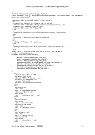 Project Documentation – Court Case Management System
Don Aruna Lahiru Manchanayake – 305407 116
?>
<link href="style.css" rel="stylesheet" type="text/css">
<body bgcolor="#2577CD" style="background-repeat:no-repeat; background-image: url(../pic/law.jpg);
background-position:center">
<table width="751" height="285" border="0" align="center">
<tr>
<td width="93" rowspan="3"><img src="logo1.gif"></td>
<td width="343" height="53"><strong>Ceylinco Insurance PLC</strong></td>
<td width="211" rowspan="3">&nbsp;</td>
<td width="86" rowspan="3">&nbsp;</td>
</tr>
<tr>
<td height="22"><strong>Legal Department ( Ceylinco House ) </strong></td>
</tr>
<tr>
<td height="18"><strong>Court Case</strong></td>
</tr>
<tr>
<td height="16" colspan="4" >&nbsp;</td>
</tr>
<tr>
<td height="76" colspan="4"><table align="center" width="718" border="0">
<?PHP
$sqlx = "SELECT * from cou_m_case_regis WHERE REG_SEQ_NO = '$Case_ID' ";
$resultx = mysql_query($sqlx);
if($rowx = mysql_fetch_assoc($resultx)){
$caseid = strtoupper($rowx['reg_case_id']);
$court = strtoupper($rowx['reg_cut_court_id']);
$policy = strtoupper($rowx['reg_policy_no']);
$initialclaimamount = strtoupper($rowx['reg_initial_claim_amount']);
$branch = strtoupper($rowx['reg_branch_code)']);
$dateofloss = strtoupper($rowx['reg_date_of_accident']);
$vehical = strtoupper($rowx['reg_vehi_no']);
$nextdate = strtoupper($rowx['reg_next_date']);
?>
<tr>
<td width="111">Case No </td>
<td width="10">:</td>
<td width="222"><?= $caseid ?></td>
<td width="114">Policy No </td>
<td width="10">:</td>
<td width="225"><?= $policy ?></td>
</tr>
<tr>
<td>Court</td>
<td>:</td>
<td><?= $CourtName ?></td>
<td>Amount Claimed </td>
<td>:</td>
<td><?= $initialclaimamount ?></td>
</tr>
<tr>
<td>Branch</td>
<td>:</td>
<td><?= $branch ?></td>
<td>Date of Loss </td>
<td>:</td>
<td><?= $dateofloss ?></td>
</tr>
<tr>
<td>Vehicle No </td>
<td>:</td>
<td><?= $vehical ?></td>
<td>Counsel </td>
<td>:</td>
<td><?= $CounselName ?></td>
</tr>
 