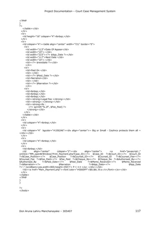 Project Documentation – Court Case Management System
Don Aruna Lahiru Manchanayake – 305407 117
<?PHP
}
?>
</table></td>
</tr>
<tr>
<td height="16" colspan="4">&nbsp;</td>
</tr>
<tr>
<td colspan="4"><table align="center" width="721" border="0">
<tr>
<td width="113">Date Of Appear</td>
<td width="10">:</td>
<td width="223"><?= $App_Date ?></td>
<td width="117">Next Date </td>
<td width="10">:</td>
<td><?= $nextdate ?></td>
</tr>
<tr>
<td>Paid On </td>
<td>:</td>
<td><?= $Paid_Date ?></td>
<td>Narration</td>
<td>:</td>
<td><?= $Narration ?></td>
</tr>
<tr>
<td>&nbsp;</td>
<td>&nbsp;</td>
<td>&nbsp;</td>
<td><strong>Legal Fee </strong></td>
<td><strong>:</strong></td>
<td><strong>Rs :
<?= sprintf("%.2f", $Fee_Paid) ?>
</strong></td>
</tr>
</table></td>
</tr>
<tr>
<td colspan="4">&nbsp;</td>
</tr>
<tr>
<td colspan="4" bgcolor="#1E62A6"><div align="center">~ Big or Small - Ceylinco protects them all ~
</div></td>
</tr>
<tr>
<td colspan="4">&nbsp;</td>
</tr>
<tr>
<td>&nbsp;</td>
<td align="center" colspan="2"><div align="center"> <a href="javascript:;"
onClick="MM_openBrWindow('Print_Payment.php?Case_ID=<?= $Case_ID ?>&Court_ID=<?= $Court_ID
?>&Case_Position=<?= $Case_Position ?>&Counsel_ID=<?= $Counsel_ID ?>&Counsel_Fee=<?=
$Counsel_Fee ?>&Fee_Paid=<?= $Fee_Paid ?>&Cheque_No=<?= $Cheque_No ?>&Authorised_By=<?=
$Authorised_By ?>&Paid_Date=<?= $Paid_Date ?>&Memo_Received=<?= $Memo_Received
?>&Narration=<?= $Narration ?>&App_Date=<?= $App_Date
?>','','scrollbars=yes,width=800,height=350')"> P r i n t </a> </div></td>
<td><a href="Main_Payment.php"><font color="#0000FF"><< B a c k</font></a></td>
</tr>
</table>
<?PHP
}
}
?>
</body>
 