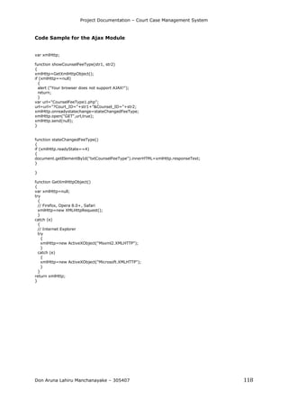 Project Documentation – Court Case Management System
Don Aruna Lahiru Manchanayake – 305407 118
Code Sample for the Ajax Module
var xmlHttp;
function showCounselFeeType(str1, str2)
{
xmlHttp=GetXmlHttpObject();
if (xmlHttp==null)
{
alert ("Your browser does not support AJAX!");
return;
}
var url="CounselFeeType1.php";
url=url+"?Court_ID="+str1+"&Counsel_ID="+str2;
xmlHttp.onreadystatechange=stateChangedFeeType;
xmlHttp.open("GET",url,true);
xmlHttp.send(null);
}
function stateChangedFeeType()
{
if (xmlHttp.readyState==4)
{
document.getElementById("txtCounselFeeType").innerHTML=xmlHttp.responseText;
}
}
function GetXmlHttpObject()
{
var xmlHttp=null;
try
{
// Firefox, Opera 8.0+, Safari
xmlHttp=new XMLHttpRequest();
}
catch (e)
{
// Internet Explorer
try
{
xmlHttp=new ActiveXObject("Msxml2.XMLHTTP");
}
catch (e)
{
xmlHttp=new ActiveXObject("Microsoft.XMLHTTP");
}
}
return xmlHttp;
}
 
