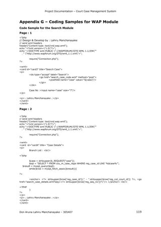 Project Documentation – Court Case Management System
Don Aruna Lahiru Manchanayake – 305407 119
Appendix G – Coding Samples for WAP Module
Code Sample for the Search Module
Page : 1
<?php
// Design & Develop by : Lahiru Manchanayake
// send wml headers
header("Content-type: text/vnd.wap.wml");
echo "<?xml version="1.0"?>";
echo "<!DOCTYPE wml PUBLIC "-//WAPFORUM//DTD WML 1.1//EN""
. " "http://www.wapforum.org/DTD/wml_1.1.xml">";
require("Connection.php");
?>
<wml>
<card id="card3" title="Search Case">
<p>
<do type="accept" label="Search">
<go href="search_case_code.wml" method="post">
<postfield name="case" value="$(case)"/>
</go>
</do>
Case No :<input name="case" size="7"/>
</p>
<p>:. Lahiru Manchanayake .:</p>
</card>
</wml>
Page : 2
<?php
// send wml headers
header("Content-type: text/vnd.wap.wml");
echo "<?xml version="1.0"?>";
echo "<!DOCTYPE wml PUBLIC "-//WAPFORUM//DTD WML 1.1//EN""
. " "http://www.wapforum.org/DTD/wml_1.1.xml">";
require("Connection.php");
?>
<wml>
<card id="card4" title= "Case Details">
<p>
Branch List : <br/>
<?php
$case = strtoupper($_REQUEST["case"]);
$sql = "SELECT * FROM cou_m_case_regis WHERE reg_case_id LIKE '%$case%'";
$result = mysql_query($sql);
while($row = mysql_fetch_assoc($result)){
?>
<anchor> <?= strtoupper($row['reg_case_id'])." - ".strtoupper($row['reg_cut_court_id']) ?>, <go
href="search_case_details.wml?seq=<?= strtoupper($row['reg_seq_no'])?>"/> </anchor> <br/>
<?PHP
}
?>
</p>
<p>:. Lahiru Manchanayake .:</p>
</card>
</wml>
 
