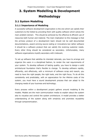 Project Documentation – Court Case Management System
Don Aruna Lahiru Manchanayake – 305407 - 16 -
3. System Modelling & Development
Methodology
3.1 System Modelling
3.1.1 Importance of Modeling
A successful software development organization is the one which can satisfy their
customers to the fullest by providing them with quality software which solves the
main problem domain. This should be achieved by the effective & efficient use of
resources both human and material. The main implication to this message is that
the primary product of a development team should not be well documented
documentations, award winning source coding or innovations but rather software
it should be a software product that can satisfy the evolving customer needs.
Every other thing should be considered as secondary. Unfortunately, many
software organizations mystify secondary with irrelevant.
To set up software that satisfies its intended rationale, you have to arrange and
organize the users in a disciplined fashion, to render the real requirements of
your system. To develop software of lasting quality, you have to design a solid
architectural foundation that's flexible to change. To develop software rapidly,
efficiently, and effectively, with a minimum of software scrap and rework, you
need to have the right people, the right tools, and the right focus. To do all this
consistently and predictably, with an appreciation for the lifetime costs of the
system, you must have a sound development process that can adapt to the
changing needs of your business and technology.
Every process within a development project gathers around modeling & the
models. Models are the main communication media to explain about the system
also to visualize and control the system architecture. A model provides a better
understanding of the system along with simplicity and promotes reusability
through componentization.
 