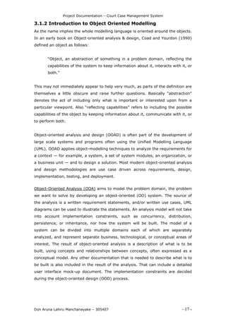 Project Documentation – Court Case Management System
Don Aruna Lahiru Manchanayake – 305407 - 17 -
3.1.2 Introduction to Object Oriented Modelling
As the name implies the whole modelling language is oriented around the objects.
In an early book on Object-oriented analysis & design, Coad and Yourdon (1990)
defined an object as follows:
“Object, an abstraction of something in a problem domain, reflecting the
capabilities of the system to keep information about it, interacts with it, or
both.”
This may not immediately appear to help very much, as parts of the definition are
themselves a little obscure and raise further questions. Basically “abstraction”
denotes the act of including only what is important or interested upon from a
particular viewpoint. Also “reflecting capabilities” refers to including the possible
capabilities of the object by keeping information about it, communicate with it, or
to perform both.
Object-oriented analysis and design (OOAD) is often part of the development of
large scale systems and programs often using the Unified Modelling Language
(UML). OOAD applies object-modelling techniques to analyze the requirements for
a context — for example, a system, a set of system modules, an organization, or
a business unit — and to design a solution. Most modern object-oriented analysis
and design methodologies are use case driven across requirements, design,
implementation, testing, and deployment.
Object-Oriented Analysis (OOA) aims to model the problem domain, the problem
we want to solve by developing an object-oriented (OO) system. The source of
the analysis is a written requirement statements, and/or written use cases, UML
diagrams can be used to illustrate the statements. An analysis model will not take
into account implementation constraints, such as concurrency, distribution,
persistence, or inheritance, nor how the system will be built. The model of a
system can be divided into multiple domains each of which are separately
analyzed, and represent separate business, technological, or conceptual areas of
interest. The result of object-oriented analysis is a description of what is to be
built, using concepts and relationships between concepts, often expressed as a
conceptual model. Any other documentation that is needed to describe what is to
be built is also included in the result of the analysis. That can include a detailed
user interface mock-up document. The implementation constraints are decided
during the object-oriented design (OOD) process.
 