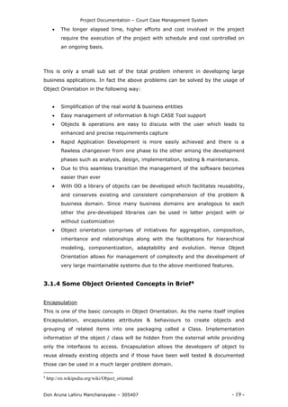 Project Documentation – Court Case Management System
Don Aruna Lahiru Manchanayake – 305407 - 19 -
 The longer elapsed time, higher efforts and cost involved in the project
require the execution of the project with schedule and cost controlled on
an ongoing basis.
This is only a small sub set of the total problem inherent in developing large
business applications. In fact the above problems can be solved by the usage of
Object Orientation in the following way:
 Simplification of the real world & business entities
 Easy management of information & high CASE Tool support
 Objects & operations are easy to discuss with the user which leads to
enhanced and precise requirements capture
 Rapid Application Development is more easily achieved and there is a
flawless changeover from one phase to the other among the development
phases such as analysis, design, implementation, testing & maintenance.
 Due to this seamless transition the management of the software becomes
easier than ever
 With OO a library of objects can be developed which facilitates reusability,
and conserves existing and consistent comprehension of the problem &
business domain. Since many business domains are analogous to each
other the pre-developed libraries can be used in latter project with or
without customization
 Object orientation comprises of initiatives for aggregation, composition,
inheritance and relationships along with the facilitations for hierarchical
modeling, componentization, adaptability and evolution. Hence Object
Orientation allows for management of complexity and the development of
very large maintainable systems due to the above mentioned features.
3.1.4 Some Object Oriented Concepts in Brief4
Encapsulation
This is one of the basic concepts in Object Orientation. As the name itself implies
Encapsulation, encapsulates attributes & behaviours to create objects and
grouping of related items into one packaging called a Class. Implementation
information of the object / class will be hidden from the external while providing
only the interfaces to access. Encapsulation allows the developers of object to
reuse already existing objects and if those have been well tested & documented
those can be used in a much larger problem domain.
4
http://en.wikipedia.org/wiki/Object_oriented
 
