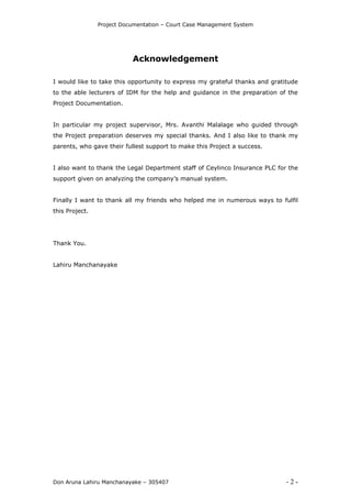 Project Documentation – Court Case Management System
Don Aruna Lahiru Manchanayake – 305407 - 2 -
Acknowledgement
I would like to take this opportunity to express my grateful thanks and gratitude
to the able lecturers of IDM for the help and guidance in the preparation of the
Project Documentation.
In particular my project supervisor, Mrs. Avanthi Malalage who guided through
the Project preparation deserves my special thanks. And I also like to thank my
parents, who gave their fullest support to make this Project a success.
I also want to thank the Legal Department staff of Ceylinco Insurance PLC for the
support given on analyzing the company’s manual system.
Finally I want to thank all my friends who helped me in numerous ways to fulfil
this Project.
Thank You.
Lahiru Manchanayake
 