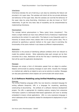 Project Documentation – Court Case Management System
Don Aruna Lahiru Manchanayake – 305407 - 20 -
Inheritance
Inheritance denotes the act of deriving a sub class by extending the feature set
provided in its’ super class. The subclass will inherit all the non-private attributes
and behaviour of the super class. Also the subclass can override the behaviour of
the super class by using Overriding. Inheritance can also be known as “IS-A”
relationship. To get the very basic idea of reusability can be comprehended by
implementing inheritance.
Polymorphism
The concept behind polymorphism is “Many (poly) forms (morphism)”. This
means a single method can have many different forms of behaviour implemented
according to the context it is used within. This feature is very frequently used in a
hierarchy of classes where many classes refer to the same parent class. This is
achieved by specifying a general method on the super class & overriding the
functionality of the same method in sub classes as different implementations.
Abstraction
Abstraction is the process of identifying software artefacts which are relevant to
model the problem domain. When abstracting data each concept can be then
converted into a class. Abstraction will be the first step in identifying the classes
that will be used the application development.
Messages
Messages are simply a form of information passed from an object to another.
Objects communicate by passing messages to each other. Actually this message
is a method call, called by an object to carry out an activity on another. Messages
can also pass parameters where objects can communicate with actual values.
3.1.5 Software Modelling using Unified Modelling Language
Overview
The Unified Modeling Language (UML) has now become a standard language for
writing software blueprints. UML is a language for visualizing, specifying,
constructing & documenting the artifacts of a software intensive development
project. The UML is appropriate for modeling systems ranging from enterprise
information systems to distributed Web-based applications and even to develop
embedded & mission critical applications. UML is a very expressive language in
which addresses all the viewpoints needed for development & deployment of such
systems.
 