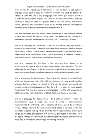 Project Documentation – Court Case Management System
Don Aruna Lahiru Manchanayake – 305407 - 21 -
Even though it’s expressive, it comprises of easy to learn & use symbolic
language where special easy to remember symbols are used to denote the
artifacts & units. The UML is only a language and it will be just another aspect of
a software development project. The UML is process independent, although
optimally it should be used in a process that is use case driven, architecture-
centric, iterative, and incremental such as the Unified Software Development
Process (USDP) to retrieve the maximum benefit out of it.
UML was developed by Grady Booch, James Rumbaugh & Ivar Jacobson. Started
in 1994 and finished the version 1.0 by 1997. UML takes the best of each 3 of
predecessor methods namely OOSE (Jacobson), OMT (Rumbaugh) & Booch.
UML is a Language for Visualizing – UML is a graphical language where a
graphical notation is used to express the ideas rather using in a textual notation
for modeling system. This facilitates ease of communication between the project
stakeholders & the development team. This is achieved by a collection of easy to
understand symbols attached with well-defined semantics.
UML is a Language for Specifying – The term specifying relates to the
development of models which precise, unambiguous and complete. The UML
addresses the specification of all the important phases & their decisions such as
requirements specification, analysis, designing, implementation & deployment.
UML is a Language for Constructing – Due to the high support of the CASE tools
which are incorporated with UML, UML has become not only visual modeling
language but the artifacts developed in UML can be directly connected with
popular programming languages such Sun Java, C++ or even the most popular
Visual Basic. Not only the programming languages even the UML diagrams are
totally convertible into a Relational or Object Relational Database schemas.
UML is a Language for Documenting – In a software-intensive system the
documentation plays a major role when it comes to communication,
measurements & controlling. UML addresses all these aspect by developing
various artifacts relevant for each development phase in addition to the raw
executable program coding. These artifacts include requirements, architecture,
design, source code, project plans, test evidence, prototypes & releases. All of
the above artifacts are very much important for project progress communication,
measuring & estimations, controlling & monitoring activities.
 