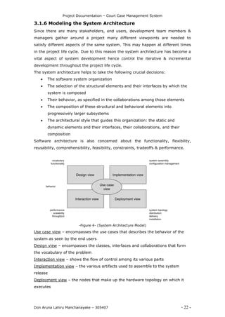 Project Documentation – Court Case Management System
Don Aruna Lahiru Manchanayake – 305407 - 22 -
3.1.6 Modeling the System Architecture
Since there are many stakeholders, end users, development team members &
managers gather around a project many different viewpoints are needed to
satisfy different aspects of the same system. This may happen at different times
in the project life cycle. Due to this reason the system architecture has become a
vital aspect of system development hence control the iterative & incremental
development throughout the project life cycle.
The system architecture helps to take the following crucial decisions:
 The software system organization
 The selection of the structural elements and their interfaces by which the
system is composed
 Their behavior, as specified in the collaborations among those elements
 The composition of these structural and behavioral elements into
progressively larger subsystems
 The architectural style that guides this organization: the static and
dynamic elements and their interfaces, their collaborations, and their
composition
Software architecture is also concerned about the functionality, flexibility,
reusability, comprehensibility, feasibility, constraints, tradeoffs & performance.
-Figure 4- (System Architecture Model)
Use case view – encompasses the use cases that describes the behavior of the
system as seen by the end users
Design view – encompasses the classes, interfaces and collaborations that form
the vocabulary of the problem
Interaction view – shows the flow of control among its various parts
Implementation view – the various artifacts used to assemble to the system
release
Deployment view – the nodes that make up the hardware topology on which it
executes
 