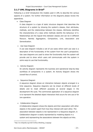 Project Documentation – Court Case Management System
Don Aruna Lahiru Manchanayake – 305407 - 23 -
3.1.7 UML Diagrams in Brief5
Following is a brief introduction the models used in UML to describe the various
aspects of a system. For further information on the diagrams please review the
appendices.
 Class Diagram
A class diagram is a type of static structure diagram that describes the
structure of a system by showing the system's classes, their attributes,
methods, and the relationships between the classes. Attributes identifies
the characteristics of a class while methods identify the behaviour of it.
Relationships are the logical links between classes and can be in different
flavours. Namely Aggregation, Composition, Link, Association and
Generalization.
 Use Case Diagram
A use case diagram includes a set of use cases where each use case is a
description of the functionality of the system from the user’s perspective.
Use case diagrams are used to show the functionality that the system will
provide and to show which users will communicate with the system in
some ways to use that functionality.
 Activity Diagram
An activity diagram represents the business and operational step-by-step
workflows of components in a system. An Activity Diagram shows the
overall flow of control.
 Sequence Diagram
A sequence diagram shows an interaction between objects arranged in a
time sequence. Sequence diagrams can be drawn at different levels of
details and to meet different purposes at several stages in the
development life cycle. The commonest application of a sequence diagram
is to represent the detailed object interaction that occurs for one use or for
one operation.
 Collaboration Diagram
A Collaboration diagram shows the objects and their association with other
objects in the system apart from how they interact with each other. The
association between objects is not represented in a Sequence diagram. A
Collaboration diagram is easily represented by modeling objects in a
system and representing the associations between the objects as links.
5
http://en.wikipedia.org/wiki/Unified_Modeling_Language
 