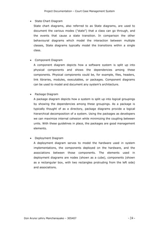 Project Documentation – Court Case Management System
Don Aruna Lahiru Manchanayake – 305407 - 24 -
 State Chart Diagram
State chart diagrams, also referred to as State diagrams, are used to
document the various modes ("state") that a class can go through, and
the events that cause a state transition. In comparison the other
behavioural diagrams which model the interaction between multiple
classes, State diagrams typically model the transitions within a single
class.
 Component Diagram
A component diagram depicts how a software system is split up into
physical components and shows the dependencies among these
components. Physical components could be, for example, files, headers,
link libraries, modules, executables, or packages. Component diagrams
can be used to model and document any system’s architecture.
 Package Diagram
A package diagram depicts how a system is split up into logical groupings
by showing the dependencies among these groupings. As a package is
typically thought of as a directory, package diagrams provide a logical
hierarchical decomposition of a system. Using the packages as developers
we can maximize internal cohesion while minimizing the coupling between
units. With these guidelines in place, the packages are good management
elements.
 Deployment Diagram
A deployment diagram serves to model the hardware used in system
implementations, the components deployed on the hardware, and the
associations between those components. The elements used in
deployment diagrams are nodes (shown as a cube), components (shown
as a rectangular box, with two rectangles protruding from the left side)
and associations.
 