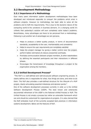 Project Documentation – Court Case Management System
Don Aruna Lahiru Manchanayake – 305407 - 25 -
3.2 Development Methodology
3.2.1 Importance of a Methodology
Over many years information system development methodologies have been
developed and introduced especially to conquer the problems which arise in
software projects. However no methodology has been able to solve all the
problems and to fulfil the requirements. This is due to the dynamic nature of the
computing world & the variations in business domains. In a changing world it’s
unlikely that yesterday’s solution will ever completely solve today’s problems.
Nevertheless, many advantages are there to be perceived from a methodology.
Following is yet another set of advantages we can perceive.
 Helps to produce a better quality product, in terms of documentation
standards, acceptability to the user, maintainability and consistency
 Helps to ensure the user requirements are completely satisfied
 Helps the project manager by giving a better control over the project,
perform better estimations & reduce unessential overheads.
 Promotes communication between project members, & other stakeholders
by defining the essential participants and their interactions in different
phases.
 Encourages the transmission of knowledge throughout a project & the
organization among the members.
3.2.2 Unified Development Process6
“The RUP is a well-defined and well-structured software engineering process. It
clearly defines who is responsible for what, how things are done, and when to do
them. The RUP also provides a well-defined structure for the lifecycle of a RUP
project, clearly articulating essential milestones and decision points.”
One of the software development processes currently in wide us is the Unified
Software Development Process (USDP). The best known and extensively
documented refinement of the USDP is the Rational Unified Process or RUP. The
Unified Process is not simply a process but rather an extensible framework which
can and should be customized for organizations & projects. It is also claimed that
the RUP embodies much of the currently accepted best practices in information
systems development. Below are the features of RUP.
6
http://en.wikipedia.org/wiki/Unified_Process
 