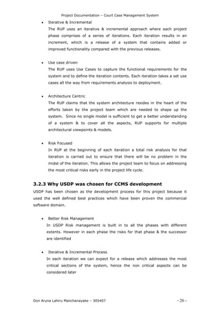 Project Documentation – Court Case Management System
Don Aruna Lahiru Manchanayake – 305407 - 26 -
 Iterative & Incremental
The RUP uses an iterative & incremental approach where each project
phase comprises of a series of iterations. Each iteration results in an
increment, which is a release of a system that contains added or
improved functionality compared with the previous releases.
 Use case driven
The RUP uses Use Cases to capture the functional requirements for the
system and to define the iteration contents. Each iteration takes a set use
cases all the way from requirements analysis to deployment.
 Architecture Centric
The RUP claims that the system architecture resides in the heart of the
efforts taken by the project team which are needed to shape up the
system. Since no single model is sufficient to get a better understanding
of a system & to cover all the aspects, RUP supports for multiple
architectural viewpoints & models.
 Risk Focused
In RUP at the beginning of each iteration a total risk analysis for that
iteration is carried out to ensure that there will be no problem in the
midst of the iteration. This allows the project team to focus on addressing
the most critical risks early in the project life cycle.
3.2.3 Why USDP was chosen for CCMS development
USDP has been chosen as the development process for this project because it
used the well defined best practices which have been proven the commercial
software domain.
 Better Risk Management
In USDP Risk management is built in to all the phases with different
extents. However in each phase the risks for that phase & the successor
are identified
 Iterative & Incremental Process
In each iteration we can expect for a release which addresses the most
critical sections of the system, hence the non critical aspects can be
considered later
 