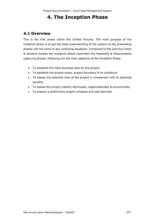 Project Documentation – Court Case Management System
Don Aruna Lahiru Manchanayake – 305407 - 29 -
4. The Inception Phase
4.1 Overview
This is the first phase within the Unified Process. The main purpose of the
inception phase is to get the total understanding of the system so the proceeding
phases will not come to any confusing situations. Compared to the previous linear
& iterative models the Inception phase resembles the Feasibility & Requirements
capturing phases. Following are the main objective of the Inception Phase.
 To establish the main business case for the project
 To establish the project scope, project boundary & its conditions
 To assess the potential risks of the project in comparison with its potential
benefits
 To assess the project viability technically, organizationally & economically
 To prepare a preliminary project schedule and cost estimate
 