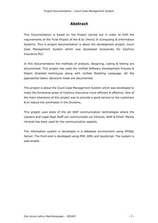 Project Documentation – Court Case Management System
Don Aruna Lahiru Manchanayake – 305407 - 3 -
Abstract
This Documentation is based on the Project carried out in order to fulfil the
requirements of the Final Project of the B.Sc (Hons) In Computing & Information
Systems. This is project documentation is about the development project, Court
Case Management System which was developed exclusively for Ceylinco
Insurance PLC.
In this Documentation the methods of analysis, designing, coding & testing are
documented. This project has used the Unified Software Development Process &
Object Oriented techniques along with Unified Modeling Language. All the
approaches taken, decisions made are documented.
This project is about the Court Case Management System which was developed to
make the functional areas of Ceylinco Insurance more efficient & effective. One of
the main intensions of this project was to provide a good service to the customers
& to reduce the overheads in the divisions.
This project uses state of the art WAP communication technologies where the
Lawyers and Legal Dept Staff can communicate via Intranet, WAP & Email. Mainly
intranet has been used for the communication aspects.
The information system is developed in a database environment using MYSQL
Server. The front-end is developed using PHP, WML and JavaScript. The system is
web enable.
 