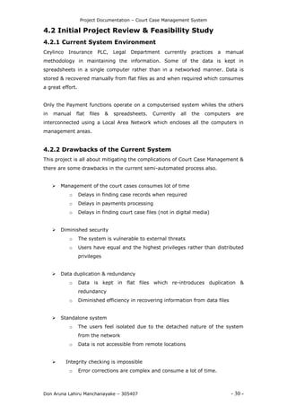 Project Documentation – Court Case Management System
Don Aruna Lahiru Manchanayake – 305407 - 30 -
4.2 Initial Project Review & Feasibility Study
4.2.1 Current System Environment
Ceylinco Insurance PLC, Legal Department currently practices a manual
methodology in maintaining the information. Some of the data is kept in
spreadsheets in a single computer rather than in a networked manner. Data is
stored & recovered manually from flat files as and when required which consumes
a great effort.
Only the Payment functions operate on a computerised system whiles the others
in manual flat files & spreadsheets. Currently all the computers are
interconnected using a Local Area Network which encloses all the computers in
management areas.
4.2.2 Drawbacks of the Current System
This project is all about mitigating the complications of Court Case Management &
there are some drawbacks in the current semi-automated process also.
 Management of the court cases consumes lot of time
o Delays in finding case records when required
o Delays in payments processing
o Delays in finding court case files (not in digital media)
 Diminished security
o The system is vulnerable to external threats
o Users have equal and the highest privileges rather than distributed
privileges
 Data duplication & redundancy
o Data is kept in flat files which re-introduces duplication &
redundancy
o Diminished efficiency in recovering information from data files
 Standalone system
o The users feel isolated due to the detached nature of the system
from the network
o Data is not accessible from remote locations
 Integrity checking is impossible
o Error corrections are complex and consume a lot of time.
 