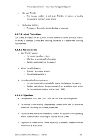 Project Documentation – Court Case Management System
Don Aruna Lahiru Manchanayake – 305407 - 31 -
 Not user friendly
o The manual system is not user friendly; it carries a lengthy
procedure to maintain cases details
 No backup facilities
o The system does not maintain backup procedures
4.2.3 Project Objectives
Due to the drawbacks of the current system mentioned in the previous section,
the CCMS is intended to meet the following objectives & to satisfy the following
requirements.
4.2.3.1 Requirements
 User-friendly system
o More user-friendlier system
o Effortless processing of information
o Quicker responses from the system
 Network enabled system
o Remotely accessible system
o Central data repository
 More channels of communication
o More communication methods for interaction between the system
o Quicker methodology to communicate from anywhere either within
the corporate premises or on the move (WAP)
4.2.3.2 Objectives
 To implement Up to date court cases data for effective management
 To provide a user-friendly computerised system which can cut down the
overheads caused by the current procedures
 To provide the maximum accessibility level to the system by incorporating
mobile communication technologies such as WAP & E-Mail
 To provide a system with a central repository of data this lessens down the
redundancy & duplication
 