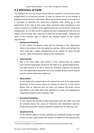 Project Documentation – Court Case Management System
Don Aruna Lahiru Manchanayake – 305407 - 33 -
4.3 Discovery of Facts
The expectations of a new system are to fulfil the customer’s requirements which
engage them in a productive process. In order to achieve this as the analysts &
designers having accurate information about the business domain is crucial. So it
is important to assemble the information regarding what people do in that
organization & the roles of their work. Most commonly when developing a new
system confusions & problems arise regarding how the current system works & its
inadequacies, so it is also crucial to capture the user’s expectations from the new
system and the things they could not do with the existing system. Following are
some of the methods used to capture the existing system & new system
requirements.7
 Background Reading
In this method the analysis team will be employed in the organization
which is the subject of the fact gathering exercise. While working there the
team could get a better understanding of the system by going through
reports, charts & documents related to the organization.
 Interviewing
This is the most widely used method. In this method both the analysis
team and the organization personnel will meet on an agreed appointment.
The basic routine is to ask & clarify the problems regarding the domain
from the organization personnel live & any suitable questionnaires may be
used for further information gathering.
 Observation
In this method the analysis team can observe the work of the organization
personnel in their natural setting by looking at them for a time period.
Rather than an interview here the team can analyze the whole routine
they follow to do a task rather than specifying it vocally and forgetting the
exceptional situations which actually arise.
 Document Sampling
In this method the working & blank documents which the staff uses could
be collected during the course of interviews and observation sessions.
Finally the documents could be analyzed to determine the data they use.
 Questionnaires
In this method copies of written questions are distributed among the staff.
Finally the team could analyze the answers to determine the requirements.
7
www.rocw.raifoundation.org/computing/BCA/systemanalysis/lecture-notes/lecture-21.pdf
 