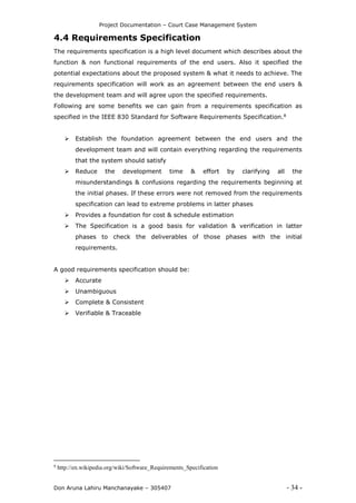Project Documentation – Court Case Management System
Don Aruna Lahiru Manchanayake – 305407 - 34 -
4.4 Requirements Specification
The requirements specification is a high level document which describes about the
function & non functional requirements of the end users. Also it specified the
potential expectations about the proposed system & what it needs to achieve. The
requirements specification will work as an agreement between the end users &
the development team and will agree upon the specified requirements.
Following are some benefits we can gain from a requirements specification as
specified in the IEEE 830 Standard for Software Requirements Specification.8
 Establish the foundation agreement between the end users and the
development team and will contain everything regarding the requirements
that the system should satisfy
 Reduce the development time & effort by clarifying all the
misunderstandings & confusions regarding the requirements beginning at
the initial phases. If these errors were not removed from the requirements
specification can lead to extreme problems in latter phases
 Provides a foundation for cost & schedule estimation
 The Specification is a good basis for validation & verification in latter
phases to check the deliverables of those phases with the initial
requirements.
A good requirements specification should be:
 Accurate
 Unambiguous
 Complete & Consistent
 Verifiable & Traceable
8
http://en.wikipedia.org/wiki/Software_Requirements_Specification
 