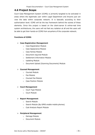 Project Documentation – Court Case Management System
Don Aruna Lahiru Manchanayake – 305407 - 36 -
4.6 Project Scope
Court Case Management System (CCMS) is primarily targeted to be activated in
areas where the legitimate user within Legal Department and Anyone just can
view the data within corporate network. It is basically according to their
authorization level. CCMS will be the key framework behind the scenes of these
elements. Since this project is based on the client-server & online-real time
system architectures, the users will not feel any isolation at all and the users will
be able to get their hands-on CCMS from anywhere of the corporate network.
Functions of CCMS:
 Case Registration Management
o Case Registration Module
o Case Appearance Module
o Case Parties Module
o Document required Module
o Settlement Information Module
o Updating Module
o Document Upload (Scanning Documents) Module
 Counsel Management
o Counsel Module
o Fee Module
o Counsel Fee Module
o Case Position Module
 Court Management
o Court Type Module
o Court Module
 Report Management
o Search Module
o Search Module (By GPRS enable mobile phones)
o Cost Analysis Report Module
 Peripheral Management
o Damage Module
o Document Module
 