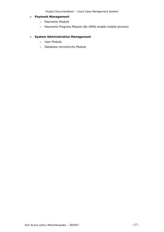Project Documentation – Court Case Management System
Don Aruna Lahiru Manchanayake – 305407 - 37 -
 Payment Management
o Payments Module
o Payments Progress Module (By GPRS enable mobile phones)
 System Administration Management
o User Module
o Database connectivity Module
 