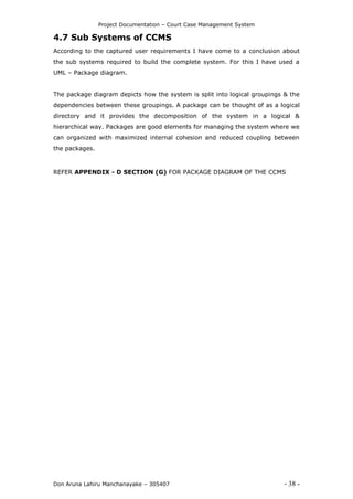 Project Documentation – Court Case Management System
Don Aruna Lahiru Manchanayake – 305407 - 38 -
4.7 Sub Systems of CCMS
According to the captured user requirements I have come to a conclusion about
the sub systems required to build the complete system. For this I have used a
UML – Package diagram.
The package diagram depicts how the system is split into logical groupings & the
dependencies between these groupings. A package can be thought of as a logical
directory and it provides the decomposition of the system in a logical &
hierarchical way. Packages are good elements for managing the system where we
can organized with maximized internal cohesion and reduced coupling between
the packages.
REFER APPENDIX - D SECTION (G) FOR PACKAGE DIAGRAM OF THE CCMS
 