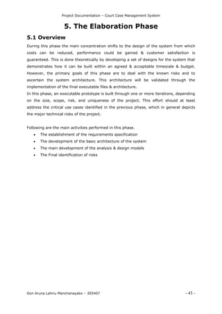 Project Documentation – Court Case Management System
Don Aruna Lahiru Manchanayake – 305407 - 43 -
5. The Elaboration Phase
5.1 Overview
During this phase the main concentration shifts to the design of the system from which
costs can be reduced, performance could be gained & customer satisfaction is
guaranteed. This is done theoretically by developing a set of designs for the system that
demonstrates how it can be built within an agreed & acceptable timescale & budget.
However, the primary goals of this phase are to deal with the known risks and to
ascertain the system architecture. This architecture will be validated through the
implementation of the final executable files & architecture.
In this phase, an executable prototype is built through one or more iterations, depending
on the size, scope, risk, and uniqueness of the project. This effort should at least
address the critical use cases identified in the previous phase, which in general depicts
the major technical risks of the project.
Following are the main activities performed in this phase.
 The establishment of the requirements specification
 The development of the basic architecture of the system
 The main development of the analysis & design models
 The Final identification of risks
 