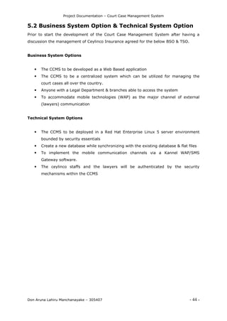 Project Documentation – Court Case Management System
Don Aruna Lahiru Manchanayake – 305407 - 44 -
5.2 Business System Option & Technical System Option
Prior to start the development of the Court Case Management System after having a
discussion the management of Ceylinco Insurance agreed for the below BSO & TSO.
Business System Options
 The CCMS to be developed as a Web Based application
 The CCMS to be a centralized system which can be utilized for managing the
court cases all over the country.
 Anyone with a Legal Department & branches able to access the system
 To accommodate mobile technologies (WAP) as the major channel of external
(lawyers) communication
Technical System Options
 The CCMS to be deployed in a Red Hat Enterprise Linux 5 server environment
bounded by security essentials
 Create a new database while synchronizing with the existing database & flat files
 To implement the mobile communication channels via a Kannel WAP/SMS
Gateway software.
 The ceylinco staffs and the lawyers will be authenticated by the security
mechanisms within the CCMS
 