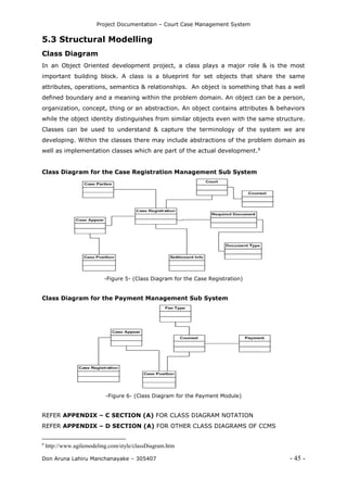 Project Documentation – Court Case Management System
Don Aruna Lahiru Manchanayake – 305407 - 45 -
5.3 Structural Modelling
Class Diagram
In an Object Oriented development project, a class plays a major role & is the most
important building block. A class is a blueprint for set objects that share the same
attributes, operations, semantics & relationships. An object is something that has a well
defined boundary and a meaning within the problem domain. An object can be a person,
organization, concept, thing or an abstraction. An object contains attributes & behaviors
while the object identity distinguishes from similar objects even with the same structure.
Classes can be used to understand & capture the terminology of the system we are
developing. Within the classes there may include abstractions of the problem domain as
well as implementation classes which are part of the actual development.9
Class Diagram for the Case Registration Management Sub System
-Figure 5- (Class Diagram for the Case Registration)
Class Diagram for the Payment Management Sub System
-Figure 6- (Class Diagram for the Payment Module)
REFER APPENDIX – C SECTION (A) FOR CLASS DIAGRAM NOTATION
REFER APPENDIX – D SECTION (A) FOR OTHER CLASS DIAGRAMS OF CCMS
9
http://www.agilemodeling.com/style/classDiagram.htm
 