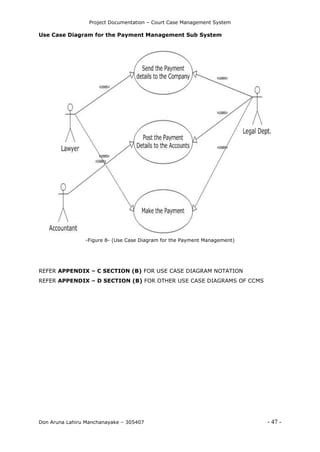 Project Documentation – Court Case Management System
Don Aruna Lahiru Manchanayake – 305407 - 47 -
Use Case Diagram for the Payment Management Sub System
-Figure 8- (Use Case Diagram for the Payment Management)
REFER APPENDIX – C SECTION (B) FOR USE CASE DIAGRAM NOTATION
REFER APPENDIX – D SECTION (B) FOR OTHER USE CASE DIAGRAMS OF CCMS
 