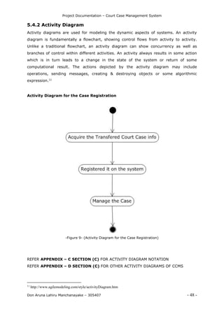 Project Documentation – Court Case Management System
Don Aruna Lahiru Manchanayake – 305407 - 48 -
5.4.2 Activity Diagram
Activity diagrams are used for modeling the dynamic aspects of systems. An activity
diagram is fundamentally a flowchart, showing control flows from activity to activity.
Unlike a traditional flowchart, an activity diagram can show concurrency as well as
branches of control within different activities. An activity always results in some action
which is in turn leads to a change in the state of the system or return of some
computational result. The actions depicted by the activity diagram may include
operations, sending messages, creating & destroying objects or some algorithmic
expression.11
Activity Diagram for the Case Registration
-Figure 9- (Activity Diagram for the Case Registration)
REFER APPENDIX – C SECTION (C) FOR ACTIVITY DIAGRAM NOTATION
REFER APPENDIX – D SECTION (C) FOR OTHER ACTIVITY DIAGRAMS OF CCMS
11
http://www.agilemodeling.com/style/activityDiagram.htm
 